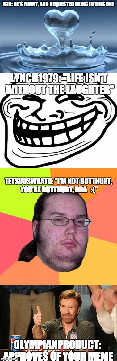 No. 2 of the IMGflip users in memes!As always, no offense, and enjoy! | H20: HE'S FUNNY, AND REQUESTED BEING IN THIS ONE; LYNCH1979: "LIFE ISN'T WITHOUT THE LAUGHTER"; TETSUOSWRATH: "I'M NOT BUTTHURT, YOU'RE BUTTHURT, BRA   :{"; OLYMPIANPRODUCT: APPROVES OF YOUR MEME | image tagged in users,water,troll,butthurt dweller,chuck norris,memes | made w/ Imgflip meme maker