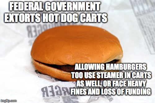 Hamburger | FEDERAL GOVERNMENT EXTORTS HOT DOG CARTS; ALLOWING HAMBURGERS TOO USE STEAMER IN CARTS AS WELL, OR FACE HEAVY FINES AND LOSS OF FUNDING | image tagged in hamburger | made w/ Imgflip meme maker