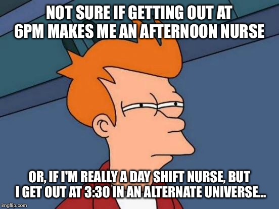 Futurama Fry | NOT SURE IF GETTING OUT AT 6PM MAKES ME AN AFTERNOON NURSE; OR, IF I'M REALLY A DAY SHIFT NURSE, BUT I GET OUT AT 3:30 IN AN ALTERNATE UNIVERSE... | image tagged in memes,futurama fry | made w/ Imgflip meme maker