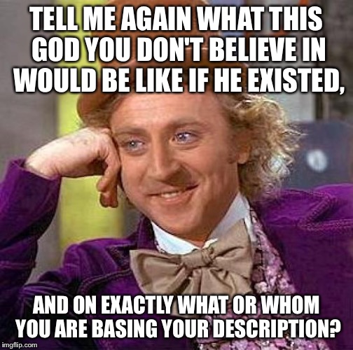 Creepy Condescending Wonka | TELL ME AGAIN WHAT THIS GOD YOU DON'T BELIEVE IN WOULD BE LIKE IF HE EXISTED, AND ON EXACTLY WHAT OR WHOM YOU ARE BASING YOUR DESCRIPTION? | image tagged in memes,creepy condescending wonka | made w/ Imgflip meme maker