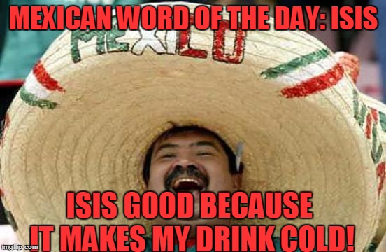 Happy Mexican | MEXICAN WORD OF THE DAY: ISIS; ISIS GOOD BECAUSE IT MAKES MY DRINK COLD! | image tagged in happy mexican,memes,isis,ice,drink,cold | made w/ Imgflip meme maker