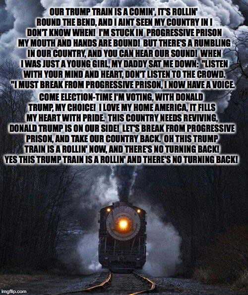 train | OUR TRUMP TRAIN IS A COMIN', IT'S ROLLIN' ROUND THE BEND, AND I AINT SEEN MY COUNTRY IN I DON'T KNOW WHEN!  I'M STUCK IN  PROGRESSIVE PRISON MY MOUTH AND HANDS ARE BOUND!  BUT THERE'S A RUMBLING IN OUR COUNTRY, AND YOU CAN HEAR OUR SOUND!  WHEN I WAS JUST A YOUNG GIRL, MY DADDY SAT ME DOWN: 
"LISTEN WITH YOUR MIND AND HEART, DON'T LISTEN TO THE CROWD. "I MUST BREAK FROM PROGRESSIVE PRISON, I NOW HAVE A VOICE. COME ELECTION-TIME I'M VOTING, WITH DONALD TRUMP, MY CHOICE!  I LOVE MY HOME AMERICA, IT FILLS MY HEART WITH PRIDE.  THIS COUNTRY NEEDS REVIVING, DONALD TRUMP IS ON OUR SIDE!  LET'S BREAK FROM PROGRESSIVE PRISON, AND TAKE OUR COUNTRY BACK.  OH THIS TRUMP TRAIN IS A ROLLIN' NOW, AND THERE'S NO TURNING BACK!  YES THIS TRUMP TRAIN IS A ROLLIN' AND THERE'S NO TURNING BACK! | image tagged in train,trump 2016,donald trump,trump train song | made w/ Imgflip meme maker