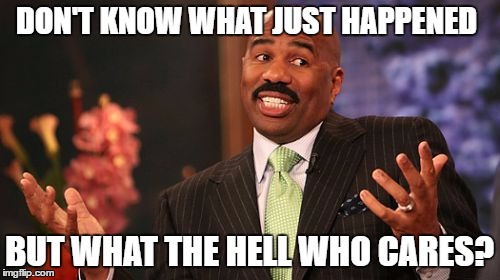 Steve Harvey Meme | DON'T KNOW WHAT JUST HAPPENED BUT WHAT THE HELL WHO CARES? | image tagged in memes,steve harvey | made w/ Imgflip meme maker