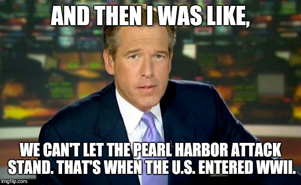 Brian Williams Was There | AND THEN I WAS LIKE, WE CAN'T LET THE PEARL HARBOR ATTACK STAND. THAT'S WHEN THE U.S. ENTERED WWII. | image tagged in memes,brian williams was there | made w/ Imgflip meme maker