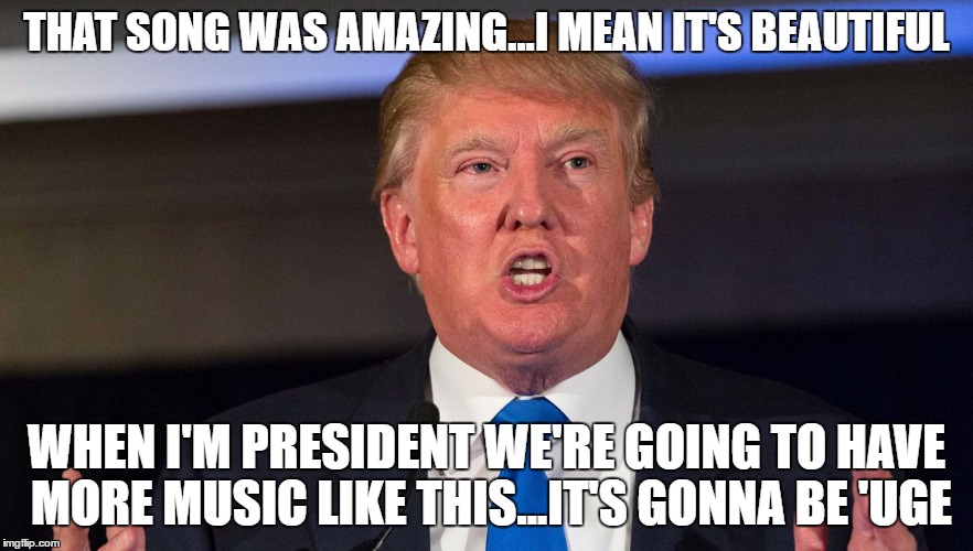 THAT SONG WAS AMAZING...I MEAN IT'S BEAUTIFUL WHEN I'M PRESIDENT WE'RE GOING TO HAVE MORE MUSIC LIKE THIS...IT'S GONNA BE 'UGE | made w/ Imgflip meme maker