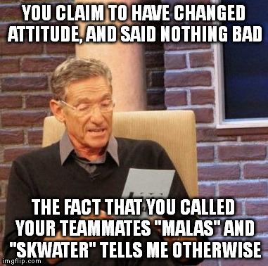 Maury Lie Detector Meme | YOU CLAIM TO HAVE CHANGED ATTITUDE, AND SAID NOTHING BAD; THE FACT THAT YOU CALLED YOUR TEAMMATES "MALAS" AND "SKWATER" TELLS ME OTHERWISE | image tagged in memes,maury lie detector | made w/ Imgflip meme maker