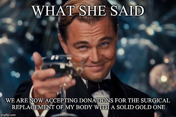 Leonardo Dicaprio Cheers Meme | WHAT SHE SAID WE ARE NOW ACCEPTING DONATIONS FOR THE SURGICAL REPLACEMENT OF MY BODY WITH A SOLID GOLD ONE | image tagged in memes,leonardo dicaprio cheers | made w/ Imgflip meme maker