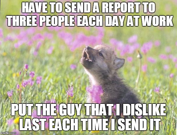 Baby Insanity Wolf Meme | HAVE TO SEND A REPORT TO THREE PEOPLE EACH DAY AT WORK; PUT THE GUY THAT I DISLIKE LAST EACH TIME I SEND IT | image tagged in memes,baby insanity wolf,AdviceAnimals | made w/ Imgflip meme maker