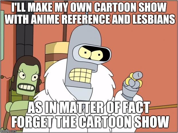 Bender Meme | I'LL MAKE MY OWN CARTOON SHOW WITH ANIME REFERENCE AND LESBIANS; AS IN MATTER OF FACT FORGET THE CARTOON SHOW | image tagged in memes,bender | made w/ Imgflip meme maker