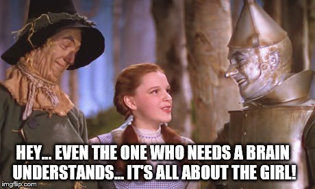 Hey, Tin Man...  get the Big Picture!  It's always about the girl | HEY... EVEN THE ONE WHO NEEDS A BRAIN UNDERSTANDS... IT'S ALL ABOUT THE GIRL! | image tagged in oz 101,memes,funny,wizard of oz,feminist chick,girls | made w/ Imgflip meme maker