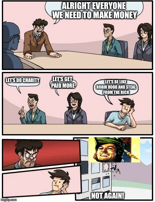 Boardroom Meeting Suggestion | ALRIGHT EVERYONE WE NEED TO MAKE MONEY; LET'S DO CHARITY; LET'S GET PAID MORE; LET'S BE LIKE ROBIN HOOD AND STEAL FROM THE RICH; NOT AGAIN! | image tagged in memes,boardroom meeting suggestion | made w/ Imgflip meme maker