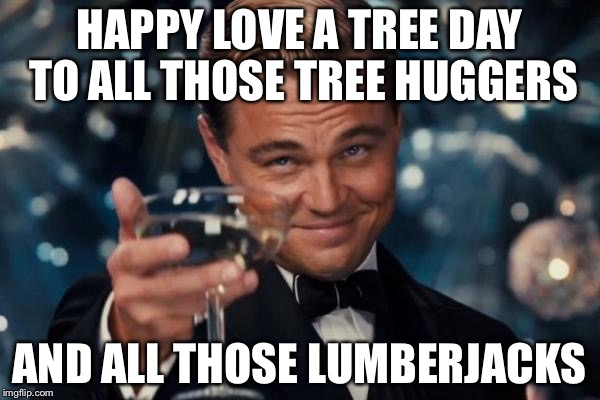 Leonardo Dicaprio Cheers | HAPPY LOVE A TREE DAY TO ALL THOSE TREE HUGGERS; AND ALL THOSE LUMBERJACKS | image tagged in memes,leonardo dicaprio cheers | made w/ Imgflip meme maker