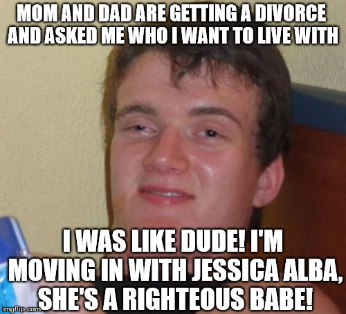 10 Guy Meme | MOM AND DAD ARE GETTING A DIVORCE AND ASKED ME WHO I WANT TO LIVE WITH; I WAS LIKE DUDE! I'M MOVING IN WITH JESSICA ALBA, SHE'S A RIGHTEOUS BABE! | image tagged in memes,10 guy | made w/ Imgflip meme maker