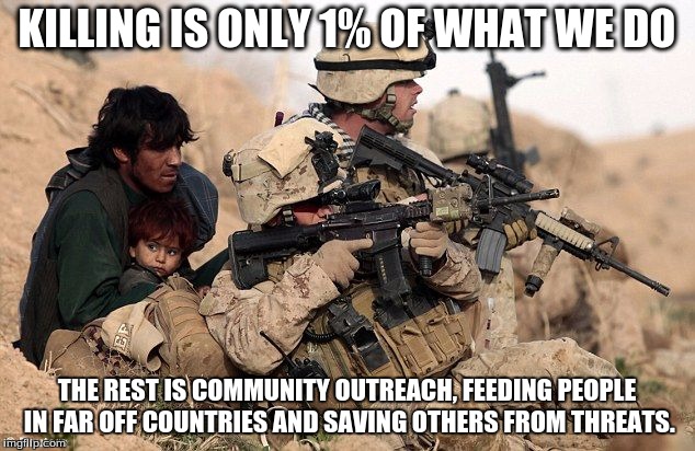 USA | KILLING IS ONLY 1% OF WHAT WE DO; THE REST IS COMMUNITY OUTREACH, FEEDING PEOPLE IN FAR OFF COUNTRIES AND SAVING OTHERS FROM THREATS. | image tagged in military,honor | made w/ Imgflip meme maker