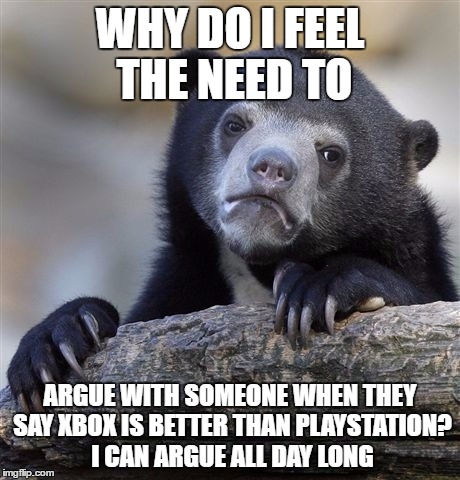 Confession Bear | WHY DO I FEEL THE NEED TO; ARGUE WITH SOMEONE WHEN THEY SAY XBOX IS BETTER THAN PLAYSTATION? I CAN ARGUE ALL DAY LONG | image tagged in memes,confession bear | made w/ Imgflip meme maker