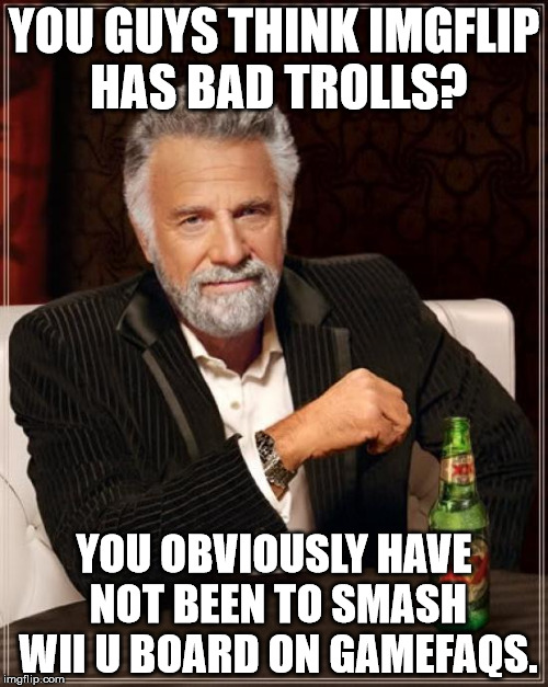 Not Kidding. | YOU GUYS THINK IMGFLIP HAS BAD TROLLS? YOU OBVIOUSLY HAVE NOT BEEN TO SMASH WII U BOARD ON GAMEFAQS. | image tagged in memes,the most interesting man in the world | made w/ Imgflip meme maker