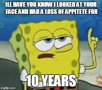 I'll Have You Know Spongebob | ILL HAVE YOU KNOW I LOOKED AT YOUR FACE AND HAD A LOSS OF APPITETE FOR; 10 YEARS | image tagged in memes,ill have you know spongebob | made w/ Imgflip meme maker