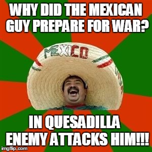 succesful mexican | WHY DID THE MEXICAN GUY PREPARE FOR WAR? IN QUESADILLA  ENEMY ATTACKS HIM!!! | image tagged in succesful mexican | made w/ Imgflip meme maker