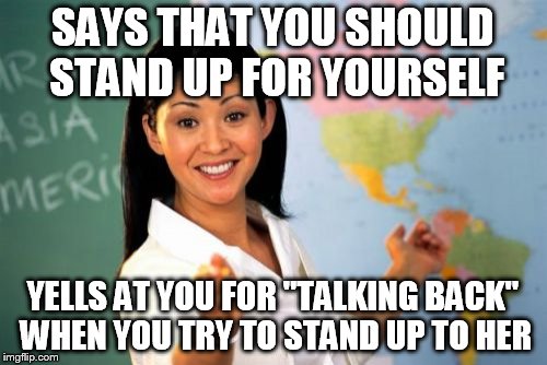 Unhelpful High School Teacher | SAYS THAT YOU SHOULD STAND UP FOR YOURSELF; YELLS AT YOU FOR "TALKING BACK" WHEN YOU TRY TO STAND UP TO HER | image tagged in memes,unhelpful high school teacher | made w/ Imgflip meme maker