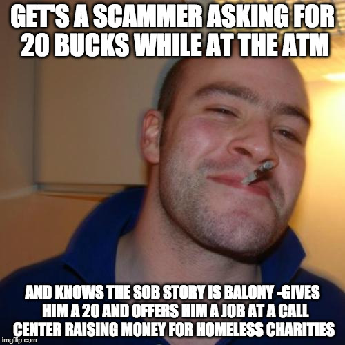 Good Guy Greg | GET'S A SCAMMER ASKING FOR 20 BUCKS WHILE AT THE ATM; AND KNOWS THE SOB STORY IS BALONY -GIVES  HIM A 20 AND OFFERS HIM A JOB AT A CALL CENTER RAISING MONEY FOR HOMELESS CHARITIES | image tagged in memes,good guy greg | made w/ Imgflip meme maker