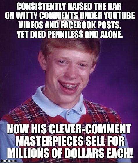 Bad Luck Brian Meme | CONSISTENTLY RAISED THE BAR ON WITTY COMMENTS UNDER YOUTUBE VIDEOS AND FACEBOOK POSTS, YET DIED PENNILESS AND ALONE. NOW HIS CLEVER-COMMENT MASTERPIECES SELL FOR MILLIONS OF DOLLARS EACH! | image tagged in memes,bad luck brian | made w/ Imgflip meme maker