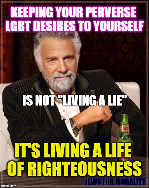 The Most Interesting Man In The World | KEEPING YOUR PERVERSE LGBT DESIRES TO YOURSELF; IS NOT "LIVING A LIE"; IT'S LIVING A LIFE OF RIGHTEOUSNESS; JEWS FOR MORALITY | image tagged in memes,the most interesting man in the world | made w/ Imgflip meme maker