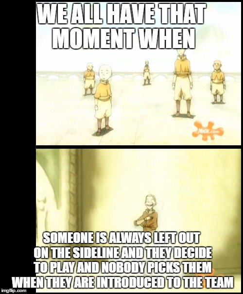 Avatar last air bender | WE ALL HAVE THAT MOMENT WHEN; SOMEONE IS ALWAYS LEFT OUT ON THE SIDELINE AND THEY DECIDE TO PLAY AND NOBODY PICKS THEM WHEN THEY ARE INTRODUCED TO THE TEAM | image tagged in airbenders | made w/ Imgflip meme maker