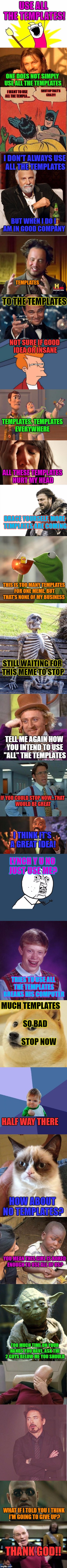 Well, That Escalated Quickly | USE ALL THE TEMPLATES! ONE DOES NOT SIMPLY USE ALL THE TEMPLATES; SHUT UP THAT'S CRAZY! I WANT TO USE ALL THE TEMPLA.... I DON'T ALWAYS USE ALL THE TEMPLATES; BUT WHEN I DO I AM IN GOOD COMPANY; TEMPLATES; TO THE TEMPLATES; NOT SURE IF GOOD IDEA OR INSANE; TEMPLATES, TEMPLATES EVERYWHERE; ALL THESE TEMPLATES HURT MY HEAD; BRACE YOURSELF, MORE TEMPLATES ARE COMING; THIS IS TOO MANY TEMPLATES FOR ONE MEME, BUT THAT'S NONE OF MY BUSINESS; STILL WAITING FOR THIS MEME TO STOP; TELL ME AGAIN HOW YOU INTEND TO USE "ALL" THE TEMPLATES; IF YOU COULD STOP NOW...THAT WOULD BE GREAT; I THINK IT'S A GREAT IDEA! LYNCH Y U NO JUST USE ME? TRIES TO USE ALL THE TEMPLATES BREAKS HIS COMPUTER; MUCH TEMPLATES 
                SO BAD
                          STOP NOW; HALF WAY THERE; HOW ABOUT NO TEMPLATES? YOU MEAN THIS GIRL IS BORED ENOUGH TO USE ALL OF US? TOO MUCH TIME ON YOUR HANDS YOU HAVE. ASK THE 2 GUYS BELOW ME YOU SHOULD; WHAT IF I TOLD YOU I THINK I'M GOING TO GIVE UP? THANK GOD!! | image tagged in memes,lol,templates,still a better love story than twilight,lynch1979 | made w/ Imgflip meme maker