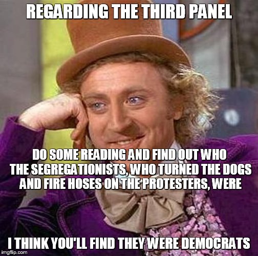 Creepy Condescending Wonka Meme | REGARDING THE THIRD PANEL I THINK YOU'LL FIND THEY WERE DEMOCRATS DO SOME READING AND FIND OUT WHO THE SEGREGATIONISTS, WHO TURNED THE DOGS  | image tagged in memes,creepy condescending wonka | made w/ Imgflip meme maker