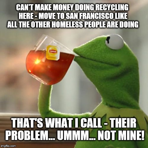 Kermit on the mass closure of recycling centers around the State of California | CAN'T MAKE MONEY DOING RECYCLING HERE - MOVE TO SAN FRANCISCO LIKE ALL THE OTHER HOMELESS PEOPLE ARE DOING; THAT'S WHAT I CALL - THEIR PROBLEM... UMMM... NOT MINE! | image tagged in memes,but thats none of my business,kermit the frog,homeless,san francisco,reality check | made w/ Imgflip meme maker