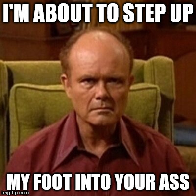 I'M ABOUT TO STEP UP; MY FOOT INTO YOUR ASS | image tagged in red forman | made w/ Imgflip meme maker