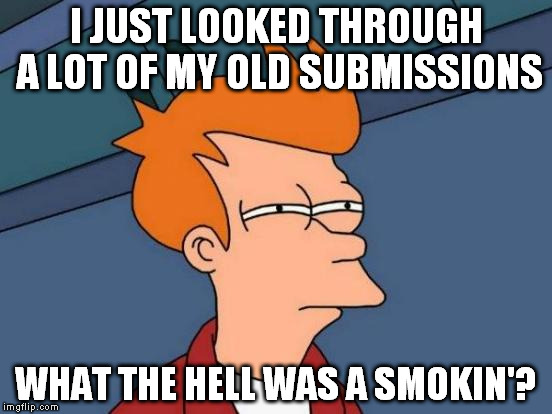 I mean, some are good, and I'm sad they never took off. But most of them... | I JUST LOOKED THROUGH A LOT OF MY OLD SUBMISSIONS; WHAT THE HELL WAS A SMOKIN'? | image tagged in memes,futurama fry | made w/ Imgflip meme maker