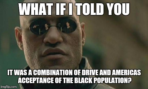 Matrix Morpheus Meme | WHAT IF I TOLD YOU IT WAS A COMBINATION OF DRIVE AND AMERICAS ACCEPTANCE OF THE BLACK POPULATION? | image tagged in memes,matrix morpheus | made w/ Imgflip meme maker