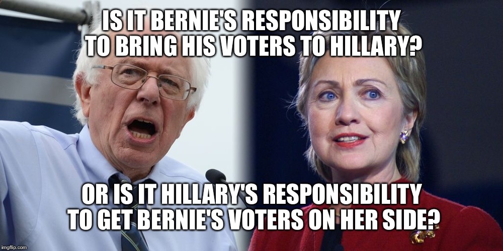 Hillary and Bernie | IS IT BERNIE'S RESPONSIBILITY TO BRING HIS VOTERS TO HILLARY? OR IS IT HILLARY'S RESPONSIBILITY TO GET BERNIE'S VOTERS ON HER SIDE? | image tagged in hillary and bernie | made w/ Imgflip meme maker