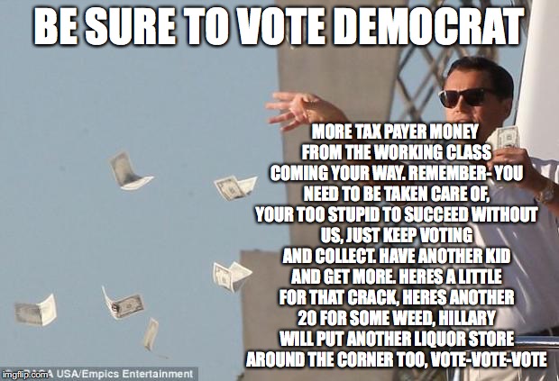 cash money | MORE TAX PAYER MONEY FROM THE WORKING CLASS COMING YOUR WAY. REMEMBER- YOU NEED TO BE TAKEN CARE OF, YOUR TOO STUPID TO SUCCEED WITHOUT US, JUST KEEP VOTING AND COLLECT. HAVE ANOTHER KID AND GET MORE. HERES A LITTLE FOR THAT CRACK, HERES ANOTHER 20 FOR SOME WEED, HILLARY WILL PUT ANOTHER LIQUOR STORE AROUND THE CORNER TOO, VOTE-VOTE-VOTE; BE SURE TO VOTE DEMOCRAT | image tagged in cash money | made w/ Imgflip meme maker