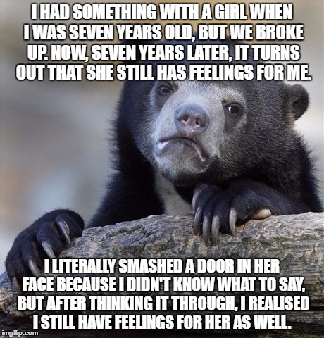 CAN ANYONE HELP ME WITH THIS??? | I HAD SOMETHING WITH A GIRL WHEN I WAS SEVEN YEARS OLD, BUT WE BROKE UP. NOW, SEVEN YEARS LATER, IT TURNS OUT THAT SHE STILL HAS FEELINGS FOR ME. I LITERALLY SMASHED A DOOR IN HER FACE BECAUSE I DIDN'T KNOW WHAT TO SAY, BUT AFTER THINKING IT THROUGH, I REALISED I STILL HAVE FEELINGS FOR HER AS WELL. | image tagged in memes,confession bear | made w/ Imgflip meme maker