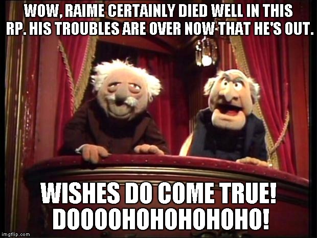 Statler and Waldorf | WOW, RAIME CERTAINLY DIED WELL IN THIS RP. HIS TROUBLES ARE OVER NOW THAT HE'S OUT. WISHES DO COME TRUE! DOOOOHOHOHOHOHO! | image tagged in statler and waldorf | made w/ Imgflip meme maker