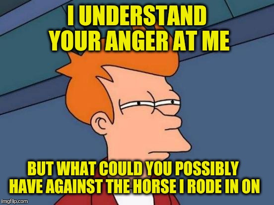 Futurama Fry | I UNDERSTAND YOUR ANGER AT ME; BUT WHAT COULD YOU POSSIBLY HAVE AGAINST THE HORSE I RODE IN ON | image tagged in memes,futurama fry | made w/ Imgflip meme maker