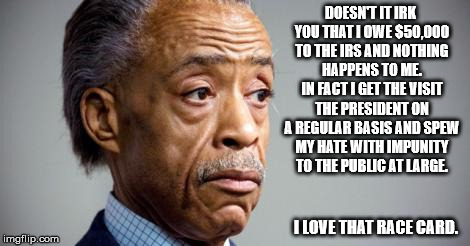 al sharpton | DOESN'T IT IRK YOU THAT I OWE $50,000 TO THE IRS AND NOTHING HAPPENS TO ME. IN FACT I GET THE VISIT THE PRESIDENT ON A REGULAR BASIS AND SPEW MY HATE WITH IMPUNITY TO THE PUBLIC AT LARGE. I LOVE THAT RACE CARD. | image tagged in al sharpton | made w/ Imgflip meme maker