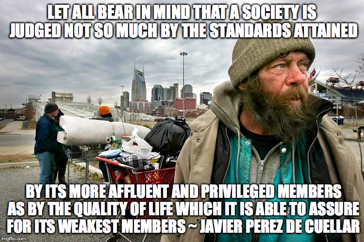 Quality of Life | LET ALL BEAR IN MIND THAT A SOCIETY IS JUDGED NOT SO MUCH BY THE STANDARDS ATTAINED; BY ITS MORE AFFLUENT AND PRIVILEGED MEMBERS AS BY THE QUALITY OF LIFE WHICH IT IS ABLE TO ASSURE FOR ITS WEAKEST MEMBERS ~ JAVIER PEREZ DE CUELLAR | image tagged in society | made w/ Imgflip meme maker