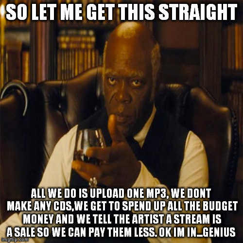So Let Me Get This straight #ThisBusinessOfHipHop | SO LET ME GET THIS STRAIGHT; ALL WE DO IS UPLOAD ONE MP3, WE DONT MAKE ANY CDS,WE GET TO SPEND UP ALL THE BUDGET MONEY AND WE TELL THE ARTIST A STREAM IS A SALE SO WE CAN PAY THEM LESS. OK IM IN...GENIUS | image tagged in you realize,hiphop,samuel l jackson | made w/ Imgflip meme maker