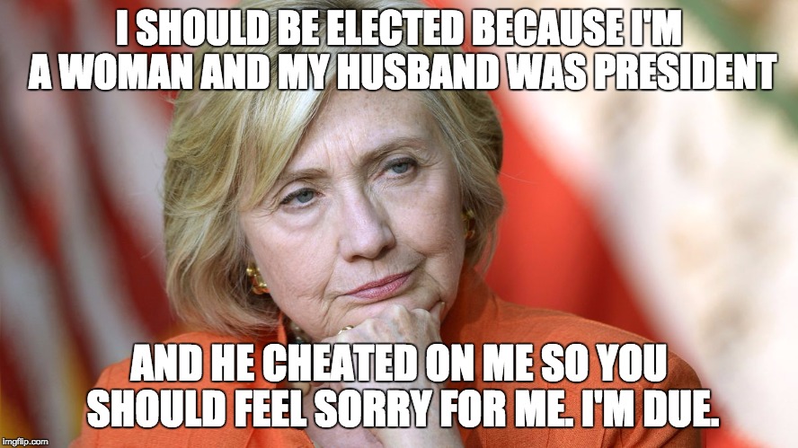 Hillary Disgusted | I SHOULD BE ELECTED BECAUSE I'M A WOMAN AND MY HUSBAND WAS PRESIDENT; AND HE CHEATED ON ME SO YOU SHOULD FEEL SORRY FOR ME. I'M DUE. | image tagged in hillary disgusted | made w/ Imgflip meme maker
