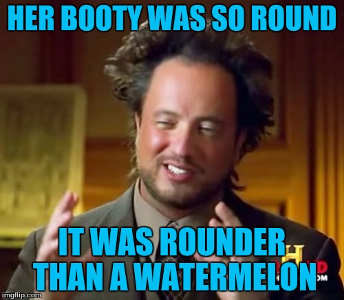 Ancient Aliens | HER BOOTY WAS SO ROUND; IT WAS ROUNDER THAN A WATERMELON | image tagged in memes,ancient aliens | made w/ Imgflip meme maker