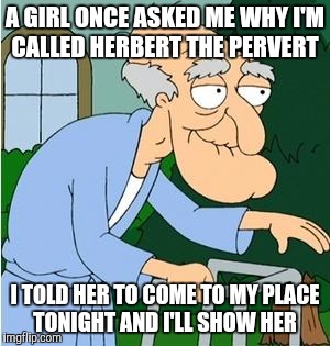 Herbert The Pervert | A GIRL ONCE ASKED ME WHY I'M CALLED HERBERT THE PERVERT; I TOLD HER TO COME TO MY PLACE TONIGHT AND I'LL SHOW HER | image tagged in herbert the pervert | made w/ Imgflip meme maker