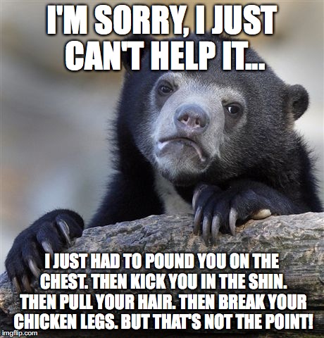 Confession Bear | I'M SORRY, I JUST CAN'T HELP IT... I JUST HAD TO POUND YOU ON THE CHEST. THEN KICK YOU IN THE SHIN. THEN PULL YOUR HAIR. THEN BREAK YOUR CHICKEN LEGS. BUT THAT'S NOT THE POINT! | image tagged in memes,confession bear | made w/ Imgflip meme maker
