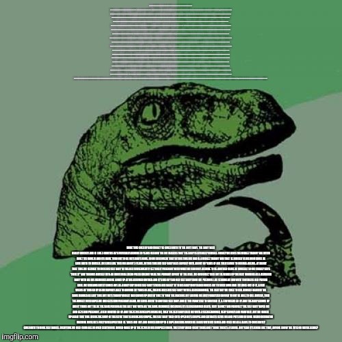 Philosoraptor Meme | SO EARLIER I WAS READING A HENTAI ABOUT A GUY WITH A TIME MACHINE AND HE GOES BACK IN TIME AND TAKES PICTURES OF CRAP THAT'S GOING ON THAT WAS TOO SECRET AND SHIT. HE KNEW ABOUT THE STUFF GOING ON BUT IT WAS TOO LATE IN HIS TIME FOR ANYTHING TO BE DONE ABOUT IT, AND NOTHING COULD BE DONE ABOUT IT WHEN IT WAS HAPPENING BECAUSE THE IMPLICATIONS OF THE HAPPENING WERE NOT GOING TO BE SEEN FOR LIKE 30 YEARS SO THE ONLY OPTION WAS TO WAIT UNTIL THE SIDE AFFECTS SHOWED UP AND THEN REVEAL THESE PHOTOS AND PEOPLE WOULD THEN BELIEVE HIM. HE ALSO FOUND A WAY TO GET RICH OFF OF IT SO HE DID SOME OTHER SHIT WHILE HE WAS AT IT AND THEN SOME MORE STUFF HAPPENED. SO HE GETS CAUGHT BY SOME THUGS WHILE TAKING THE PICTURES AND LONG STORY SHORT HE FINDS HIMSELF AT THE CENTER OF A SEX SLAVERY RING AND IN THE END HELPS SAVE A GIRL FROM A LIFE AS A SLAVE BUT HE'S A MASSIVE CUCK AND DECIDES TO LEAVE HER IN HER TIME ERA INSTEAD OF BRINGING HER BACK TO THE FUTURE BECAUSE OF PARADOXES AND SHIT (I COINED THE TERM 'PARACUCKS'). SO HE GOT BACK TO THE FUTURE BUT NOT HIS FUTURE CAUSE IT WAS STILL ABOUT 8 YEARS BEFORE HIS BIRTH. HE SHOWS THE PICTURES TO A TRANNY MIDGET OR SOME SHIT BECAUSE APPARENTLY THE LEADER OF AMERICA IS A TRANNY MIDGET. HE ALSO MAKE LIKE 30 MILLION DOLLAR EXCEPT THEY'RE NOT CALLED DOLLARS THEY'RE CALLED 'MOGRIS' OR SOME SHIT. THE TRANNY MIDGET TELLS HIM TO FUCK OFF THEN INVITES HIM A BISEXUAL ORGY, THE MAIN CHARACTER BASICALLY HAS TO GO TO IT TO HAVE A CHANCE OF CONVINCING THE MIDGET TO SAMPLE HIS CUM OR WHATEVER THE FUCK IT WAS HE TOOK THE PICTURES FOR. AT THE ORGY THE MC SUCKS LIKE 4 DICKS AND FUCKS A MAN DRESSED LIKE A PINK RHINOCEROS. THE MIDGET TRANNY FUCKER ENDS UP FUCKING MC IN THE ASS WHILE SHOVING A ROD UP HIS DICKHOLE. AFTER THE ORGY THE MIDGET GIVES MC A MORNING AFTER PILL AND THE MC CALLS HIM A RETARD. MIDGET TRANNY INFORMS MC THAT IN THIS TIMELINE THERE IS EVIDENTALLY 'SUPER SPERM' THAT CAN IMPREGNATE MEN TOO, BUT MC DOESN'T BELIEVE HIM SO HE DOESN'T TAKE THE PILL. INSTEAD HE CALLS THE MIDGET A FAGGOT AND SUCKS HIS DICK FOR 5 HOURS STRAIGHT. FINALLY GIVING UP ON CONVINCING PEOPLE OF HIS GAY ASS SHIT MISTER MC DECIDES TO GO HOME TO HIS TIME BUT HIS TIME MACHINE BREAKS AND HE CAN'T FIX IT. HE FIGURES IT'LL BE FINE TO JUST STAY HERE AND SUCK DICKS FOREVER, THE MIDGET TRANNY PRESIDENT OFFERS HIM A FULL TIME JOB SUCKING MIDGET TRANNY PRESIDENT DICK AND SO HE DOES THAT FOR A FEW MONTHS. HE STARTS GETTING REALLY FAT AND FINALLY ACCEPTS THAT HE HAS A MIDGET FAGGOT BABY IN HIS GUT. SOME TIME GOES BY AND FINALLY HE GIVES BIRTH TO THE BUTT BABY. THE BABY AGES REALLY QUICKLY AND IN LIKE 3 MONTHS HE'S PHYICALLY AROUND 30 YEARS OLD AND THE MC REALIZES THAT THE BABY IS LITERALLY HIMSELF. FINALLY MC ASKS THE MIDGET TRANNY FAG BITCH WHAT ITS NAME IS AND ITS NAME TURN OUT TO BE MC'S DAD'S NAME. SO MC DISCOVERS THAT IN THIS TIME HIS DAD IS A MIDGET TRANNY AND THAT HE HIMSELF IS HIS MOM SINCE HE GAVE BIRTH TO HIMSELF. MC LIVES LIKE THIS FOR ABOUT 3 YEARS. IN THIS TIME HIS SELF BABY AGES RAPIDLY UNTIL ABOUT 80 YEARS OF AGE THEN SLOWS TO NORMAL AGEING. AT ABOUT THAT TIME MC DECIDES TO FUCK HIS SELF BABY IN THE ASS SUBSEQUENTLY GETTING IT PREGNANT WITH WHAT MC CAN ONLY ASSUME TO BE ANOTHER CLONE OF HIMESELF SO MC FINALLY SAYS "FUCK IT" AND THROWS HIMSELF INTO AN INDUSTRIAL DILDO PRESS (DILDOS WERE THE PRIMARY EXPORT OF THE USA). MC OBVIOUSLY DIES BUT HE WAKES UP THE NEXT MORNING AS A NEWBORN BABY WITH ALL HIS MEMORIES AND HE LOOKS UP AT HIS ASSUMED MOTHER AND IT'S HIS 80 YEAR OLD SELF BABY FROM HIS PREVIOUS LIFE STARING AT HIM WITH TOOTHLESS OLD PERSON GRIN. MC SCREAMS BUT IT COMES OUT AS A BABY CRY SO HIS SELF BABY STICKS HIS SAGGY TIT IN HIS BABY MOUTH AND FORCES MC TO SUCK SOUR MAN TIT JUICE OUT OF IT. A FEW WEEKS OF THIS GO BY AS MC RAPIDLY AGES TO AROUND 30 YEARS OF AGE, THEN HE KILLS HIS SELF BABY WITH A SLEDGEHAMMER. SOME TIME GOES BY AND FINALLY HE GIVES BIRTH TO THE BUTT BABY. THE BABY AGES REALLY QUICKLY AND IN LIKE 3 MONTHS HE'S PHYICALLY AROUND 30 YEARS OLD AND THE MC REALIZES THAT THE BABY IS LITERALLY HIMSELF. FINALLY MC ASKS THE MIDGET TRANNY FAG BITCH WHAT ITS NAME IS AND ITS NAME TURN OUT TO BE MC'S DAD'S NAME. SO MC DISCOVERS THAT IN THIS TIME HIS DAD IS A MIDGET TRANNY AND THAT HE HIMSELF IS HIS MOM SINCE HE GAVE BIRTH TO HIMSELF. MC LIVES LIKE THIS FOR ABOUT 3 YEARS. IN THIS TIME HIS SELF BABY AGES RAPIDLY UNTIL ABOUT 80 YEARS OF AGE THEN SLOWS TO NORMAL AGEING. AT ABOUT THAT TIME MC DECIDES TO FUCK HIS SELF BABY IN THE ASS SUBSEQUENTLY GETTING IT PREGNANT WITH WHAT MC CAN ONLY ASSUME TO BE ANOTHER CLONE OF HIMESELF SO MC FINALLY SAYS "FUCK IT" AND THROWS HIMSELF INTO AN INDUSTRIAL DILDO PRESS (DILDOS WERE THE PRIMARY EXPORT OF THE USA). MC OBVIOUSLY DIES BUT HE WAKES UP THE NEXT MORNING AS A NEWBORN BABY WITH ALL HIS MEMORIES AND HE LOOKS UP AT HIS ASSUMED MOTHER AND IT'S HIS 80 YEAR OLD SELF BABY FROM HIS PREVIOUS LIFE STARING AT HIM WITH TOOTHLESS OLD PERSON GRIN. MC SCREAMS BUT IT COMES OUT AS A BABY CRY SO HIS SELF BABY STICKS HIS SAGGY TIT IN HIS BABY MOUTH AND FORCES MC TO SUCK SOUR MAN TIT JUICE OUT OF IT. A FEW WEEKS OF THIS GO BY AS MC RAPIDLY AGES TO AROUND 30 YEARS OF AGE, THEN HE KILLS HIS SELF BABY WITH A SLEDGEHAMMER. THE NEXT DAY MC TRIES TO KILL HIMSELF AGAIN IN THE SAME MANNER AS LAST TIME BUT MC'S TRANNY MIDGET DAD SHOWS UP JUST IN TIME TO TURN THE MACHINE OFF LEAVING MC JUST PARALYZED ENOUGH TO NOT BE ABLE TO KILL HIMSELF, THEN THE MIDGET FUCK RAPES MC AND GETS HIM PREGNANT AGAIN. MC GIVES BIRTH TO ANOTHER SELF BABY AND IS TOO PARALYZED TO SMOTHER IT. A FEW WEEKS GO BY AND THE BABY GROWS UP AND IT TURNS OUT THE BE THE SAME PERSON AS THE LAST ONE WITH ALL THE SAME MEMORIES INCLUDING ITS SLEDGEHAMMER DEATH. VERY SLOWLY AND PAINFULLY THE SELF BABY RAPES MC AND GETS HIM PREGNANT. A FEW MONTHS GO BY AND THE FETUS DEVELOPS INSIDE MC, THEN THE SELF BABY KILLS MC WITH A SLEDGEHAMMER, VERY SLOWLY AND PAINFULLY. BUT MC WAKES UP AGAIN THIS TIME INSIDE THE BODY OF THE FETUS THAT IS INSIDE HIS CORPSE. THE SELF BABY THEN CUTS OPEN MC'S CORPSE AND EXTRACTS FETUS MC AND PUTS HIM IN SOME WEIRD INCUBATOR MACHINE UNTIL HE'S FULLY DEVELOPED THEN HE TAKES HIM OUT AND HOOKS HIM UP TO A RAPE MACHINE WHICH HE LOADS WITH HIS SEMEN AND USES MC AS A SLAVE TO CONSTANTLY GIVE BIRTH TO MORE SELF BABIES. EVERYTIME MC DIED FROM AGE OR OVER EXERTION HE WOULD WAKE UP IN THE FETUS IN HIS CORPSES COLON. THE STORY ENDED RIGHT THERE AND I THINK THERE'S A SEQUEL. BUT YEAH IT'S KINDA LIKE THAT, ANYONE KNOW THE TITLE OR MAYBE GENRE? | image tagged in memes,philosoraptor | made w/ Imgflip meme maker