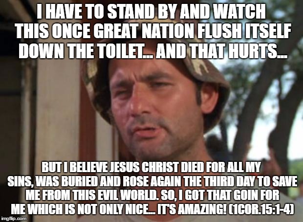 So I Got That Goin For Me Which Is Nice | I HAVE TO STAND BY AND WATCH THIS ONCE GREAT NATION FLUSH ITSELF DOWN THE TOILET... AND THAT HURTS... BUT I BELIEVE JESUS CHRIST DIED FOR ALL MY SINS, WAS BURIED AND ROSE AGAIN THE THIRD DAY TO SAVE ME FROM THIS EVIL WORLD. SO, I GOT THAT GOIN FOR ME WHICH IS NOT ONLY NICE... IT'S AMAZING! (1COR.15:1-4) | image tagged in memes,so i got that goin for me which is nice | made w/ Imgflip meme maker