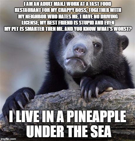 Confession Bear | I AM AN ADULT MAN.I WORK AT A FAST FOOD RESTAURANT FOR MY CRAPPY BOSS, TOGETHER WITH MY NEIGHBOR WHO HATES ME. I HAVE NO DRIVING LICENSE, MY BEST FRIEND IS STUPID AND EVEN MY PET IS SMARTER THEN ME. AND YOU KNOW WHAT'S WORST? I LIVE IN A PINEAPPLE UNDER THE SEA | image tagged in memes,confession bear | made w/ Imgflip meme maker