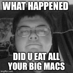 Sad fat guy | WHAT HAPPENED; DID U EAT ALL YOUR BIG MACS | image tagged in sad fat guy | made w/ Imgflip meme maker