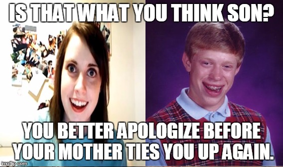 IS THAT WHAT YOU THINK SON? YOU BETTER APOLOGIZE BEFORE YOUR MOTHER TIES YOU UP AGAIN. | made w/ Imgflip meme maker
